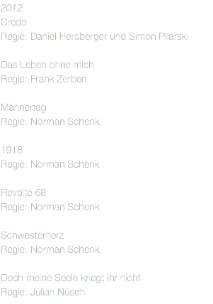 2012
Credo Regie: Daniel Hercberger und Simon Pilarski Das Leben ohne mich Regie: Frank Zerban Männertag Regie: Norman Schenk 1918 Regie: Norman Schenk Revolte 68
Regie: Norman Schenk Schwesterherz
Regie: Norman Schenk Doch meine Seele kriegt ihr nicht Regie: Julian Nüsch