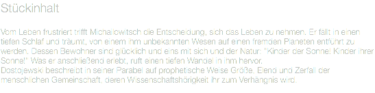 Stückinhalt Vom Leben frustriert trifft Michailowitsch die Entscheidung, sich das Leben zu nehmen. Er fällt in einen tiefen Schlaf und träumt, von einem ihm unbekannten Wesen auf einen fremden Planeten entführt zu werden. Dessen Bewohner sind glücklich und eins mit sich und der Natur: "Kinder der Sonne! Kinder ihrer Sonne!" Was er anschließend erlebt, ruft einen tiefen Wandel in ihm hervor.
Dostojewski beschreibt in seiner Parabel auf prophetische Weise Größe, Elend und Zerfall der menschlichen Gemeinschaft, deren Wissenschaftshörigkeit ihr zum Verhängnis wird.